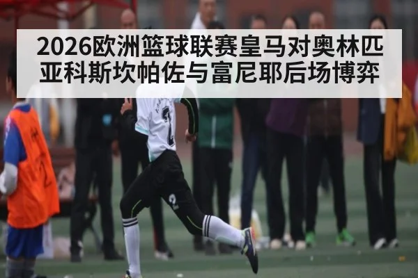 2026欧洲篮球联赛皇马对奥林匹亚科斯坎帕佐与富尼耶后场博弈