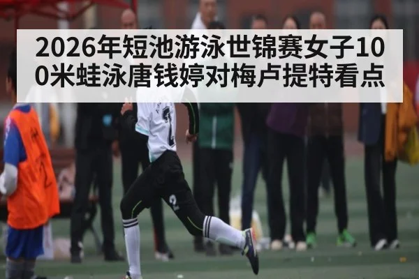 2026年短池游泳世锦赛女子100米蛙泳唐钱婷对梅卢提特看点